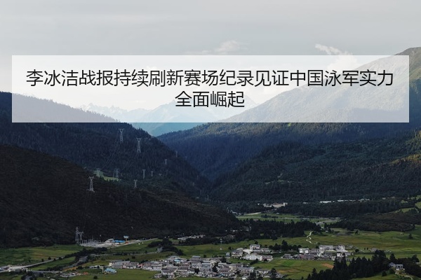李冰洁战报持续刷新赛场纪录见证中国泳军实力全面崛起